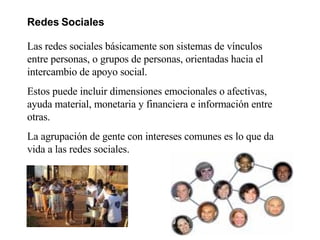 Redes Sociales   Las redes sociales básicamente son sistemas de vínculos entre personas, o grupos de personas, orientadas hacia el intercambio de apoyo social. Estos puede incluir dimensiones emocionales o afectivas, ayuda material, monetaria y financiera e información entre otras. La agrupación de gente con intereses comunes es lo que da vida a las redes sociales.  