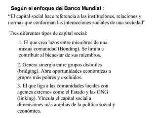 Según el enfoque del Banco Mundial : Tres diferentes tipos de capital social: 1. El que crea lazos entre miembros de una misma comunidad (Bonding). Se limita a contribuir al bienestar de sus miembros. 2. Genera sinergia entre grupos disímiles (bridging). Abre oportunidades económicas a grupos más pobres y excluidos. 3. El que liga a las comunidades locales con agentes externos como el Estado y las ONG (linking). Vincula el capital social a dimensiones más amplias de la política social y económica. “ El capital social hace referencia a las instituciones, relaciones y normas que conforman las interacciones sociales de una sociedad” 