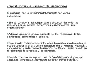 Capital Social -La  variedad  de  definiciones   Se origina  por  la  utilización del concepto por  varias  disciplinas. Ello se  considera  útil porque  valora el conocimiento de  las relaciones entre  actores  económicos, así como entre  sus organizaciones. Además  que sirve  para el aumento de  las  eficiencias  de las  actividades  económicas y  sociales. Este tipo de  Relaciones sociales e Institucionales son deseadas ya  que se generaría  una  Complementación  entre  Políticas  Publicas  , asociatividad y en la  conceptualización  del Capital Social basado en la  confianza, reciprocidad y  cooperación. De esta  manera  se lograría  que  El Capital Social redujera  sus costos de  transacción ,además de producir  bienes públicos . 