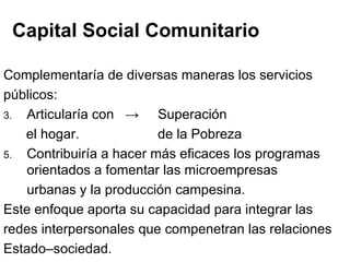 Capital Social Comunitario Complementaría de diversas maneras los servicios públicos: Articularía con  ->  Superación  el hogar.    de la Pobreza Contribuiría a hacer más eficaces los programas orientados a fomentar las microempresas urbanas y la producción campesina.  Este enfoque aporta su capacidad para integrar las  redes interpersonales que compenetran las relaciones Estado–sociedad. 