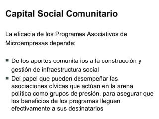 Capital Social Comunitario La eficacia de los Programas Asociativos de  Microempresas depende: De los aportes comunitarios a la construcción y  gestión de infraestructura social Del papel que pueden desempeñar las asociaciones cívicas que actúan en la arena política como grupos de presión, para asegurar que los beneficios de los programas lleguen efectivamente a sus destinatarios  