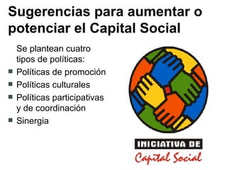 Sugerencias para aumentar o potenciar el Capital Social Se plantean cuatro tipos de políticas: Políticas de promoción  Políticas culturales Políticas participativas y de coordinación Sinergia 