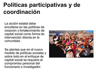 Políticas participativas y de coordinación La acción estatal debe encofarse en las políticas de creación y fortalecimiento de capital social como forma de intervención directa en la comunidad. Se plantea que en el nuevo modelo de políticas sociales y sobre todo en el enfoque de capital social se requiere el compromiso personal del funcionario o investigador. 