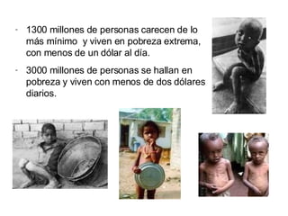 1300 millones de personas carecen de lo más mínimo  y viven en pobreza extrema, con menos de un dólar al día. 3000 millones de personas se hallan en pobreza y viven con menos de dos dólares diarios. 