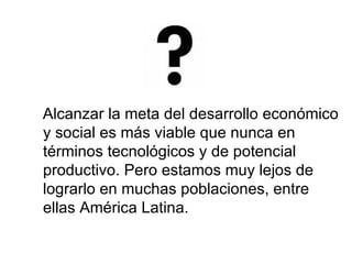 Alcanzar la meta del desarrollo económico y social es más viable que nunca en términos tecnológicos y de potencial productivo. Pero estamos muy lejos de lograrlo en muchas poblaciones, entre ellas América Latina. 