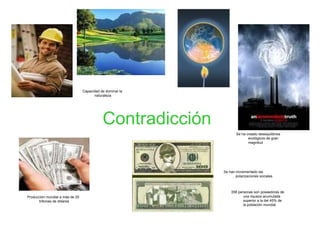 Contradicción Producción mundial a más de 25 trillones de dólares Capacidad de dominar la naturaleza Se ha creado desequilibrios ecológicos de gran magnitud Se han incrementado las polarizaciones sociales 358 personas son poseedoras de una riqueza acumulada superior a la del 45% de la población mundial 