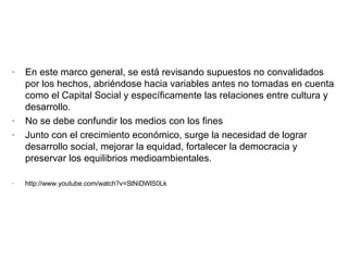 En este marco general, se está revisando supuestos no convalidados por los hechos, abriéndose hacia variables antes no tomadas en cuenta como el Capital Social y específicamente las relaciones entre cultura y desarrollo. No se debe confundir los medios con los fines Junto con el crecimiento económico, surge la necesidad de lograr desarrollo social, mejorar la equidad, fortalecer la democracia y preservar los equilibrios medioambientales. http://www.youtube.com/watch?v=StNiDWlS0Lk 