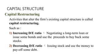 CAPITAL STRUCTURE
Capital Restructuring
Activities that alter the firm’s existing capital structure is called
capital restructuring.
Such as :
1) Increasing D/E ratio  Negotiating a long-term loan or
issue some bonds and use the proceeds to buy back some
stocks.
2) Decreasing D/E ratio  Issuing stock and use the money to
pay-off some debt.
 
