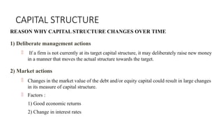  If a firm is not currently at its target capital structure, it may deliberately raise new money
in a manner that moves the actual structure towards the target.
CAPITAL STRUCTURE
REASON WHY CAPITAL STRUCTURE CHANGES OVER TIME
1) Deliberate management actions
2) Market actions


Changes in the market value of the debt and/or equity capital could result in large changes
in its measure of capital structure.
Factors :
1) Good economic returns
2) Change in interest rates
 