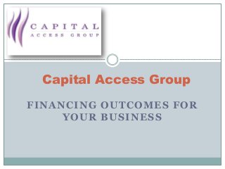FINANCING OUTCOMES FOR
YOUR BUSINESS
Capital Access Group
 