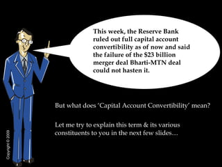 [object Object],[object Object],This week, the Reserve Bank ruled out full capital account convertibility as of now and said the failure of the $23 billion merger deal Bharti-MTN deal could not hasten it.  Copyright  © 2009 