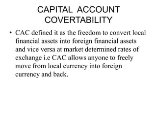 CAPITAL ACCOUNT
          COVERTABILITY
• CAC defined it as the freedom to convert local
  financial assets into foreign financial assets
  and vice versa at market determined rates of
  exchange i.e CAC allows anyone to freely
  move from local currency into foreign
  currency and back.
 