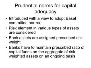 Prudential norms for capital
adequacy
• Introduced with a view to adopt Basel
committee norms
• Risk element in various types of assets
are considered
• Each assets are assigned prescribed risk
weight
• Banks have to maintain prescribed ratio of
capital funds on the aggregate of risk
weighted assets on an ongoing basis
 
