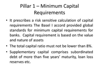 Pillar 1 – Minimum Capital
Requirements
• It prescribes a risk sensitive calculation of capital
requirements The Basel I accord provided global
standards for minimum capital requirements for
banks. Capital requirement is based on the value
and nature of assets
• The total capital ratio must not be lower than 8%.
• Supplementary capital comprises subordinated
debt of more than five years’ maturity, loan loss
reserves etc.
 