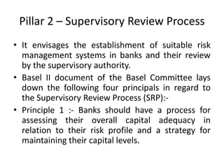 Pillar 2 – Supervisory Review Process
• It envisages the establishment of suitable risk
management systems in banks and their review
by the supervisory authority.
• Basel II document of the Basel Committee lays
down the following four principals in regard to
the Supervisory Review Process (SRP):-
• Principle 1 :- Banks should have a process for
assessing their overall capital adequacy in
relation to their risk profile and a strategy for
maintaining their capital levels.
 