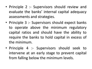 • Principle 2 :- Supervisors should review and
evaluate the banks’ internal capital adequacy
assessments and strategies.
• Principle 3 :- Supervisors should expect banks
to operate above the minimum regulatory
capital ratios and should have the ability to
require the banks to hold capital in excess of
the minimum.
• Principle 4 :- Supervisors should seek to
intervene at an early stage to prevent capital
from falling below the minimum levels.
 