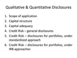 Qualitative & Quantitative Disclosures
1. Scope of application
2. Capital structure
3. Capital adequacy
4. Credit Risk – general disclosures
5. Credit Risk – disclosures for portfolios, under
standardized approach
6. Credit Risk – disclosures for portfolios, under
IRB approaches
 