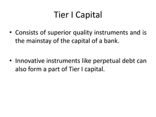Tier I Capital
• Consists of superior quality instruments and is
the mainstay of the capital of a bank.
• Innovative instruments like perpetual debt can
also form a part of Tier I capital.
 