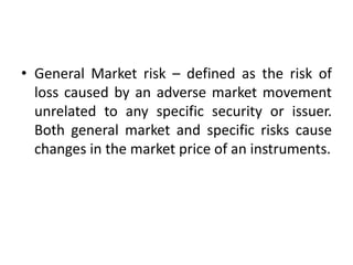 • General Market risk – defined as the risk of
loss caused by an adverse market movement
unrelated to any specific security or issuer.
Both general market and specific risks cause
changes in the market price of an instruments.
 