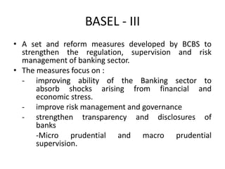 BASEL - III
• A set and reform measures developed by BCBS to
strengthen the regulation, supervision and risk
management of banking sector.
• The measures focus on :
- improving ability of the Banking sector to
absorb shocks arising from financial and
economic stress.
- improve risk management and governance
- strengthen transparency and disclosures of
banks
-Micro prudential and macro prudential
supervision.
 