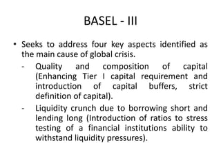 BASEL - III
• Seeks to address four key aspects identified as
the main cause of global crisis.
- Quality and composition of capital
(Enhancing Tier I capital requirement and
introduction of capital buffers, strict
definition of capital).
- Liquidity crunch due to borrowing short and
lending long (Introduction of ratios to stress
testing of a financial institutions ability to
withstand liquidity pressures).
 