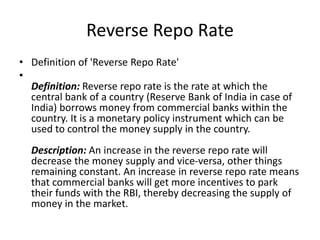 Reverse Repo Rate
• Definition of 'Reverse Repo Rate'
•
Definition: Reverse repo rate is the rate at which the
central bank of a country (Reserve Bank of India in case of
India) borrows money from commercial banks within the
country. It is a monetary policy instrument which can be
used to control the money supply in the country.
Description: An increase in the reverse repo rate will
decrease the money supply and vice-versa, other things
remaining constant. An increase in reverse repo rate means
that commercial banks will get more incentives to park
their funds with the RBI, thereby decreasing the supply of
money in the market.
 