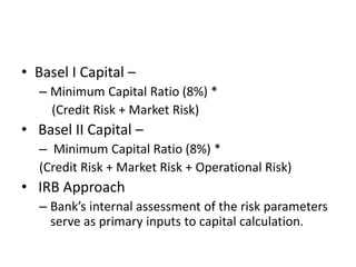 • Basel I Capital –
– Minimum Capital Ratio (8%) *
(Credit Risk + Market Risk)
• Basel II Capital –
– Minimum Capital Ratio (8%) *
(Credit Risk + Market Risk + Operational Risk)
• IRB Approach
– Bank’s internal assessment of the risk parameters
serve as primary inputs to capital calculation.
 