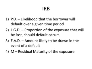 IRB
1) P.D. – Likelihood that the borrower will
default over a given time period.
2) L.G.D. – Proportion of the exposure that will
be lost, should default occurs
3) E.A.D. – Amount likely to be drawn in the
event of a default
4) M – Residual Maturity of the exposure
 