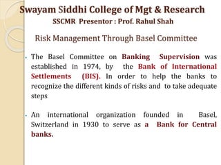 • The Basel Committee on Banking Supervision was
established in 1974, by the Bank of International
Settlements (BIS). In order to help the banks to
recognize the different kinds of risks and to take adequate
steps
• An international organization founded in Basel,
Switzerland in 1930 to serve as a Bank for Central
banks.
Swayam Siddhi College of Mgt & Research
SSCMR Presentor : Prof. Rahul Shah
Risk Management Through Basel Committee
 