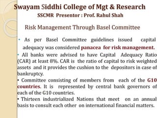 • As per Basel Committee guidelines issued capital
adequacy was considered panacea for risk management.
• All banks were advised to have Capital Adequacy Ratio
(CAR) at least 8%. CAR is the ratio of capital to risk weighted
assets and it provides the cushion to the depositors in case of
bankruptcy.
• Committee consisting of members from each of the G10
countries. It is represented by central bank governors of
each of the G10 countries.
• Thirteen industrialized Nations that meet on an annual
basis to consult each other on international financial matters.
Swayam Siddhi College of Mgt & Research
SSCMR Presentor : Prof. Rahul Shah
Risk Management Through Basel Committee
 