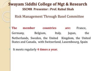 The member countries are: France,
Germany, Belgium, Italy, Japan, the
Netherlands, Sweden, the United Kingdom, the United
States and Canada, with Switzerland, Luxembourg, Spain
It meets regularly 4 times a year.
Swayam Siddhi College of Mgt & Research
SSCMR Presentor : Prof. Rahul Shah
Risk Management Through Basel Committee
 