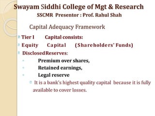 Tier I Capital consists:
Equity Capital (Shareholders' Funds)
DisclosedReserves:
◦ Premium over shares,
◦ Retained earnings,
◦ Legal reserve
It is a bank’s highest quality capital because it is fully
available to cover losses.
Swayam Siddhi College of Mgt & Research
SSCMR Presentor : Prof. Rahul Shah
Capital Adequacy Framework
 