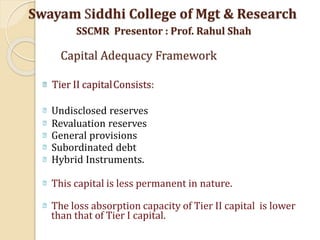 Tier II capitalConsists:
Undisclosed reserves
Revaluation reserves
General provisions
Subordinated debt
Hybrid Instruments.
This capital is less permanent in nature.
The loss absorption capacity of Tier II capital is lower
than that of Tier I capital.
Swayam Siddhi College of Mgt & Research
SSCMR Presentor : Prof. Rahul Shah
Capital Adequacy Framework
 