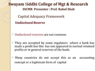 Undisclosed reserves are not common.
They are accepted by some regulators where a bank has
made a profit but this has not appeared in normal retained
profits or in general reserves of the bank.
Many countries do not accept this as an accounting
concept or a legitimate form of capital
Swayam Siddhi College of Mgt & Research
SSCMR Presentor : Prof. Rahul Shah
Capital Adequacy Framework
Undisclosed Reserve
 