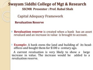 Revaluation reserve is created when a bank has an asset
revalued and an increase in value is brought to account.
Example: A bank owns the land and building of its head-
offices and bought them for $100 a century ago.
A current revaluation is very likely to show a large
increase in value. The increase would be added to a
revaluation reserve.
Swayam Siddhi College of Mgt & Research
SSCMR Presentor : Prof. Rahul Shah
Capital Adequacy Framework
Revaluation Reserve
 
