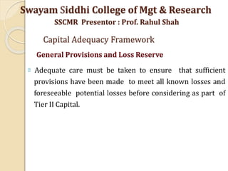 Adequate care must be taken to ensure that sufficient
provisions have been made to meet all known losses and
foreseeable potential losses before considering as part of
Tier II Capital.
Swayam Siddhi College of Mgt & Research
SSCMR Presentor : Prof. Rahul Shah
Capital Adequacy Framework
General Provisions and Loss Reserve
 