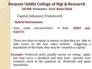 DEBT and
Have some characteristics of both
EQUITY.
These are close to equity in nature, in that they are able to
take losses on the face value without triggering a
liquidation of the bank, they may be counted as capital.
Example: Preferred stock usually carries no voting rights
but may carry a dividend and may have priority over
common stock in the payment of dividends and upon
liquidation.
Swayam Siddhi College of Mgt & Research
SSCMR Presentor : Prof. Rahul Shah
Capital Adequacy Framework
Hybrid Instruments
 
