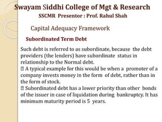 Such debt is referred to as subordinate, because the debt
providers (the lenders) have subordinate status in
relationship to the Normal debt.
A typical example for this would be when a promoter of a
company invests money in the form of debt, rather than in
the form of stock.
Subordinated debt has a lower priority than other bonds
of the issuer in case of liquidation during bankruptcy. It has
minimum maturity period is 5 years.
Swayam Siddhi College of Mgt & Research
SSCMR Presentor : Prof. Rahul Shah
Capital Adequacy Framework
Subordinated Term Debt
 