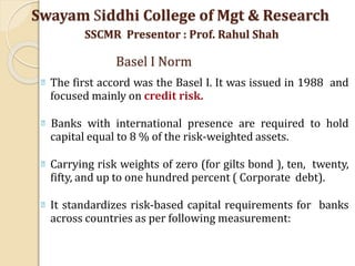 The first accord was the Basel I. It was issued in 1988 and
focused mainly on credit risk.
Banks with international presence are required to hold
capital equal to 8 % of the risk-weighted assets.
Carrying risk weights of zero (for gilts bond ), ten, twenty,
fifty, and up to one hundred percent ( Corporate debt).
It standardizes risk-based capital requirements for banks
across countries as per following measurement:
Swayam Siddhi College of Mgt & Research
SSCMR Presentor : Prof. Rahul Shah
Basel I Norm
 