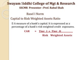 CAR = Tier I + Tier II
Risk Weighted Assets
A measure of a bank's capital. It is expressed as a
percentage of a bank's risk weighted credit exposures.
Swayam Siddhi College of Mgt & Research
SSCMR Presentor : Prof. Rahul Shah
Basel I Norm
Capital to Risk Weighted Assets Ratio
 