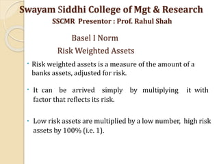•
•
It can be arrived simply by multiplying it with
factor that reflects its risk.
•
Low risk assets are multiplied by a low number, high risk
assets by 100% (i.e. 1).
Risk weighted assets is a measure of the amount of a
banks assets, adjusted for risk.
Swayam Siddhi College of Mgt & Research
SSCMR Presentor : Prof. Rahul Shah
Basel I Norm
Risk Weighted Assets
 