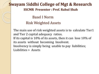 Swayam Siddhi College of Mgt & Research
SSCMR Presentor : Prof. Rahul Shah
Basel I Norm
Risk Weighted Assets
The main use of risk weighted assets is to calculate Tier1
and Tier 2 capital adequacy ratios.
If its capital is 10% of its assets, then it can lose 10% of
its assets without becoming Insolvent.
Insolvency is simply being unable to pay liabilities;
Liabilities > Assets
 