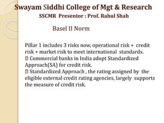 Pillar 1 includes 3 risks now, operational risk + credit
risk + market risk to meet international standards.
Commercial banks in India adopt Standardized
Approach(SA) for credit risk.
Standardized Approach , the rating assigned by the
eligible external credit rating agencies, largely supports
the measure of credit risk.
Swayam Siddhi College of Mgt & Research
SSCMR Presentor : Prof. Rahul Shah
Basel II Norm
 