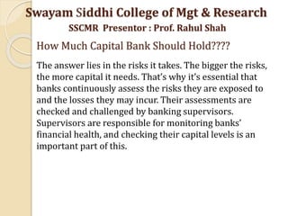 Swayam Siddhi College of Mgt & Research
SSCMR Presentor : Prof. Rahul Shah
How Much Capital Bank Should Hold????
The answer lies in the risks it takes. The bigger the risks,
the more capital it needs. That’s why it’s essential that
banks continuously assess the risks they are exposed to
and the losses they may incur. Their assessments are
checked and challenged by banking supervisors.
Supervisors are responsible for monitoring banks’
financial health, and checking their capital levels is an
important part of this.
 