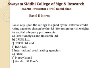 Swayam Siddhi College of Mgt & Research
SSCMR Presentor : Prof. Rahul Shah
Basel II Norm
Banks rely upon the ratings assigned by the external credit
rating agencies chosen by the RBI for assigning risk weights
for capital adequacy purposes. As:
a) Credit Analysis and Research Ltd.
b) CRISIL Ltd.
c) FITCH Ltd. and
d) ICRA Ltd.
International credit rating agencies :
a) Fitch;
b) Moody's; and
c) Standard & Poor's.
 