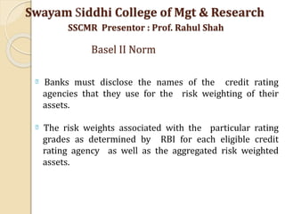Banks must disclose the names of the credit rating
agencies that they use for the risk weighting of their
assets.
The risk weights associated with the particular rating
grades as determined by RBI for each eligible credit
rating agency as well as the aggregated risk weighted
assets.
Swayam Siddhi College of Mgt & Research
SSCMR Presentor : Prof. Rahul Shah
Basel II Norm
 