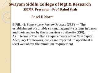 
Pillar 2: Supervisory Review Process (SRP) — The
establishment of suitable risk management systems in banks
and their review by the supervisory authority (RBI).
As in terms of the Pillar 2 requirements of the New Capital
Adequacy Framework, banks are expected to operate at a
level well above the minimum requirement
Swayam Siddhi College of Mgt & Research
SSCMR Presentor : Prof. Rahul Shah
Basel II Norm
 