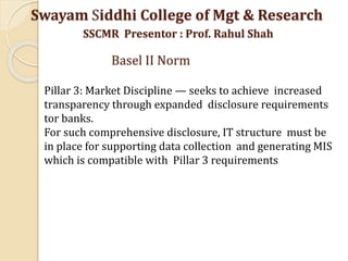 Pillar 3: Market Discipline — seeks to achieve increased
transparency through expanded disclosure requirements
tor banks.
For such comprehensive disclosure, IT structure must be
in place for supporting data collection and generating MIS
which is compatible with Pillar 3 requirements
Swayam Siddhi College of Mgt & Research
SSCMR Presentor : Prof. Rahul Shah
Basel II Norm
 