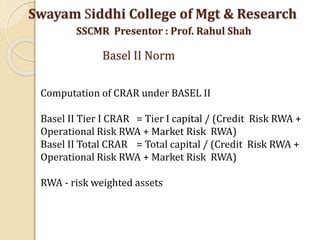 Computation of CRAR under BASEL II
Basel II Tier I CRAR = Tier I capital / (Credit Risk RWA +
Operational Risk RWA + Market Risk RWA)
Basel II Total CRAR = Total capital / (Credit Risk RWA +
Operational Risk RWA + Market Risk RWA)
RWA - risk weighted assets
Swayam Siddhi College of Mgt & Research
SSCMR Presentor : Prof. Rahul Shah
Basel II Norm
 
