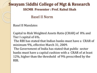 Basel II Mandates
Capital to Risk Weighted Assets Ratio (CRAR) of 8% and
Tier I capital of 6%.
The RBI has stated that Indian banks must have a CRAR of
minimum 9%, effective March 31, 2009.
The Government of India has stated that public sector
banks must have a capital cushion with a CRAR of at least
12%, higher than the threshold of 9% prescribed by the
RBI.
Swayam Siddhi College of Mgt & Research
SSCMR Presentor : Prof. Rahul Shah
Basel II Norm
 